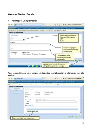 22
Módulo Dados Gerais
 Formação Complementar
Curso de Curta Duração
Extensão Universitária
MBA
Outros
Clicar na lupa para
busca de instituições
cadastradas
Clicar na lupa para
busca de instituições
cadastradas
Após preenchimento de campos
obrigatórios, clicar em avançar
Clicar em incluir um novo item
Após preenchimento dos campos obrigatórios, complementar a informação na tela
abaixo.
 