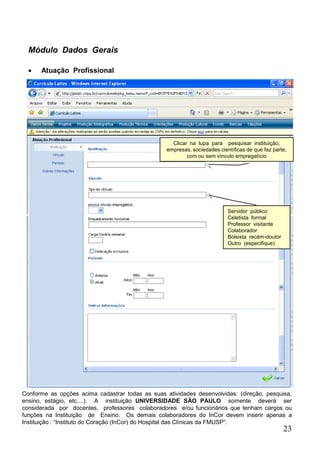 23
Módulo Dados Gerais
 Atuação Profissional
Clicar na lupa para pesquisar instituição,
empresas, sociedades científicas de que faz parte,
com ou sem vínculo empregatício
Servidor público
Celetista formal
Professor visitante
Colaborador
Bolsista recém-doutor
Outro (especifique)
Conforme as opções acima cadastrar todas as suas atividades desenvolvidas: (direção, pesquisa,
ensino, estágio, etc....). A instituição UNIVERSIDADE SÃO PAULO somente deverá ser
considerada por docentes, professores colaboradores e/ou funcionários que tenham cargos ou
funções na Instituição de Ensino. Os demais colaboradores do InCor devem inserir apenas a
Instituição : “Instituto do Coração (InCor) do Hospital das Clínicas da FMUSP”.
 