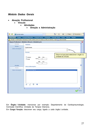 27
Módulo Dados Gerais
 Atuação Profissional
 Vínculo
 Atividades
 Direção e Administração
Clicar na lupa para selecionar o órgão ou
unidade do vínculo
Em Órgão / Unidade: mencionar por exemplo: Departamento de Cardiopneumologia;
Comissão Científica: Unidade de Terapia Intensiva.
Em Cargo / função: descrever seu cargo, ligado a cada órgão / unidade.
 