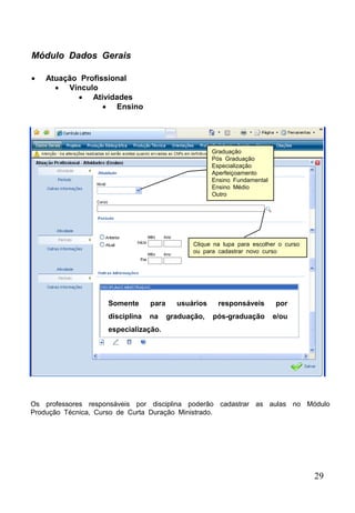 29
 Atuação Profissional
 Vínculo
 Atividades
 Ensino
Módulo Dados Gerais
Somente para usuários responsáveis por
disciplina na graduação, pós-graduação e/ou
especialização.
Clique na lupa para escolher o curso
ou para cadastrar novo curso
Graduação
Pós Graduação
Especialização
Aperfeiçoamento
Ensino Fundamental
Ensino Médio
Outro
Os professores responsáveis por disciplina poderão cadastrar as aulas no Módulo
Produção Técnica, Curso de Curta Duração Ministrado.
 