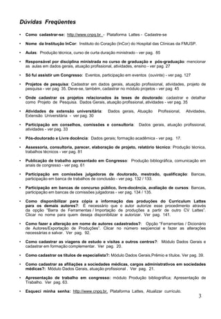 3
Dúvidas Freqüentes
• Como cadastrar-se: http://www.cnpq.br - Plataforma Lattes - Cadastre-se
• Nome da Institução InCor: Instituto do Coração (InCor) do Hospital das Clínicas da FMUSP.
• Aulas: Produção técnica, curso de curta duração ministrado - ver pag. 85
• Responsável por disciplina ministrada no curso de graduação e pós-graduação: mencionar
as aulas em dados gerais, atuação profissional, atividades, ensino - ver pag. 27
• Só fui assistir um Congresso: Eventos, participação em eventos (ouvinte) - ver pag. 127
• Projetos de pesquisa: Cadastrar em dados gerais, atuação profissional, atividades, projeto de
pesquisa - ver pag 35. Deve-se, também, cadastrar no módulo projetos - ver pag 45
• Onde cadastrar os projetos relacionados às teses de doutorado: cadastrar e detalhar
como Projeto de Pesquisa. Dados Gerais, atuação profissional, atividades - ver pag. 35
• Atividades de extensão universitária: Dados gerais, Atuação Profissional, Atividades,
Extensão Universitária - ver pag. 30
• Participação em conselhos, comissões e consultoria: Dados gerais, atuação profissional,
atividades - ver pag. 33
• Pós-doutorado e Livre docência: Dados gerais; formação acadêmica - ver pag. 17.
• Assessoria, consultoria, parecer, elaboração de projeto, relatório técnico: Produção técnica,
trabalhos técnicos - ver pag. 81
• Publicação de trabalho apresentado em Congresso: Produção bibliográfica, comunicação em
anais de congresso - ver pag. 61
• Participação em comissões julgadoras de doutorado, mestrado, qualificação: Bancas,
participação em banca de trabalhos de conclusão - ver pag. 132 / 133.
• Participação em bancas de concurso público, livre-docência, avaliação de cursos: Bancas,
participação em bancas de comissões julgadoras - ver pag. 134 / 135.
• Como disponibilizar para cópia a informação das produções do Curriculum Lattes
para os demais autores?: É necessário que o autor autorize esse procedimento através
da opção “Barra de Ferramentas / Importação de produções a partir de outro CV Lattes”.
Clicar no nome para quem deseja disponibilizar e autorizar. Ver pag. 141.
• Como fazer a alteração em nome de autores cadastrados?: Opção “Ferramentas / Dicionário
de Autores/Exportação de Produções”. Clicar no número seqüencial e fazer as alterações
necessárias e salvar. Ver pag. 92.
• Como cadastrar as viagens de estudo e visitas a outros centros?: Módulo Dados Gerais e
cadastrar em formação complementar. Ver pag. 20.
• Como cadastrar os títulos de especialista?: Módulo Dados Gerais,Prêmio e títulos. Ver pag. 39.
• Como cadastrar as afiliações a sociedades médicas, cargos administrativos em sociedades
médicas?: Módulo Dados Gerais, atuação profissional . Ver pag. 21.
• Apresentação de trabalho em congresso: módulo Produção bibliográfica; Apresentação de
Trabalho. Ver pag. 63.
• Esqueci minha senha: http://www.cnpq.br, Plataforma Lattes, Atualizar currículo.
 