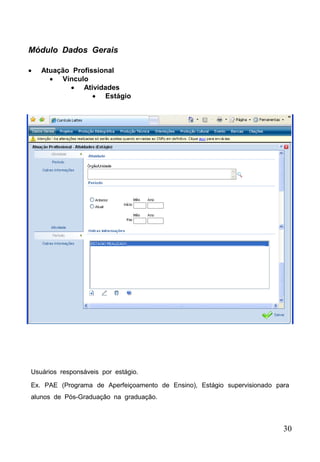 30
 Atuação Profissional
 Vínculo
 Atividades
 Estágio
Módulo Dados Gerais
Usuários responsáveis por estágio.
Ex. PAE (Programa de Aperfeiçoamento de Ensino), Estágio supervisionado para
alunos de Pós-Graduação na graduação.
 