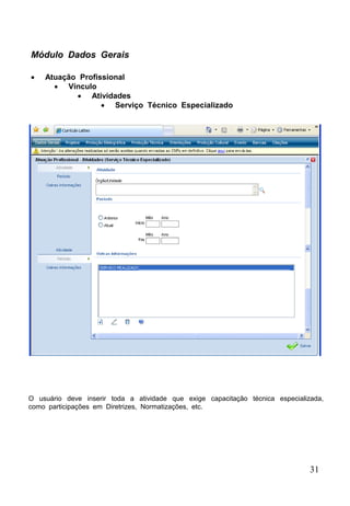 31
 Atuação Profissional
 Vínculo
 Atividades
 Serviço Técnico Especializado
Módulo Dados Gerais
O usuário deve inserir toda a atividade que exige capacitação técnica especializada,
como participações em Diretrizes, Normatizações, etc.
 