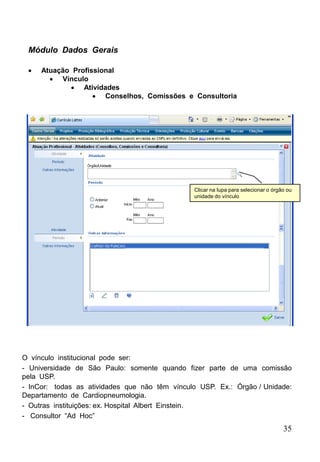 35
 Atuação Profissional
 Vínculo
 Atividades
 Conselhos, Comissões e Consultoria
Módulo Dados Gerais
O vínculo institucional pode ser:
- Universidade de São Paulo: somente quando fizer parte de uma comissão
pela USP.
- InCor: todas as atividades que não têm vínculo USP. Ex.: Órgão / Unidade:
Departamento de Cardiopneumologia.
- Outras instituições: ex. Hospital Albert Einstein.
- Consultor “Ad Hoc”
Clicar na lupa para selecionar o órgão ou
unidade do vínculo
 