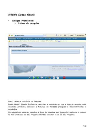 38
 Atuação Profissional
 Linhas de pesquisa
Módulo Dados Gerais
Como cadastrar uma linha de Pesquisa:
Dados Gerais; Atuação Profissional – escolher a Instituição em que a linha de pesquisa está
vinculada; Atividades; selecione a Natureza da Atividade (Pesquisa e Desenvolvimento) e
cadastrá-la.
Os orientadores deverão cadastrar a linha de pesquisa que desenvolve conforme o registro
na Pós-Graduação do seu Programa. Dúvidas consultar o site de seu Programa.
 