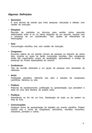 4
Algumas Definições
• Seminário
É uma técnica de estudo que inclui pesquisa, discussão e debate, com
caráter de instrução.
• Simpósio
Reunião de cientistas ou técnicos para ventilar vários assuntos
relacionados entre si ou os vários aspectos de um assunto, sempre com
a presença de um coordenador. Tem caráter de intercâmbio de
informações.
• Aula
Comunicação científica oral, com caráter de instrução.
• Congresso
Encontro solene de um grande número de pessoas no decorrer de vários
dias, durante os quais se darão numerosas reuniões. Nos congressos
ainda são organizados cursos de atualização, aproveitando o ensejo da
presença de muitos especialistas de renome.
• Conferência
Tipo de reunião destinada a um grupo de pessoas com identidade de
interesse.
• Anais
Publicação periódica, referente aos atos e estudos de congressos
científicos, literários ou arte.
• Prefácio
Palavras de esclarecimento, justificação ou apresentação, que precedem o
texto de uma obra literária, do próprio autor.
• Posfácio
Advertência no fim de um livro. Declaração do autor ou de outrem no
final do livro.
• Comunicações
Qualquer forma de apresentação de trabalho em evento científico. Podem
ocorrer sob o nome de congressos, seminários, reuniões, encontros,
simpósios, jornadas e outros.
 
