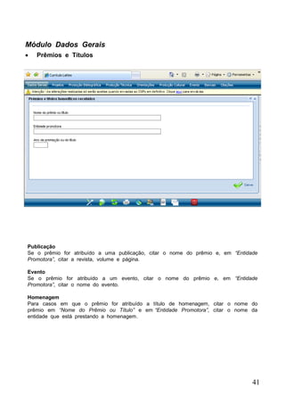41
Módulo Dados Gerais
 Prêmios e Títulos
Publicação
Se o prêmio for atribuído a uma publicação, citar o nome do prêmio e, em “Entidade
Promotora”, citar a revista, volume e página.
Evento
Se o prêmio for atribuído a um evento, citar o nome do prêmio e, em “Entidade
Promotora”, citar o nome do evento.
Homenagem
Para casos em que o prêmio for atribuído a título de homenagem, citar o nome do
prêmio em “Nome do Prêmio ou Título” e em “Entidade Promotora”, citar o nome da
entidade que está prestando a homenagem.
 