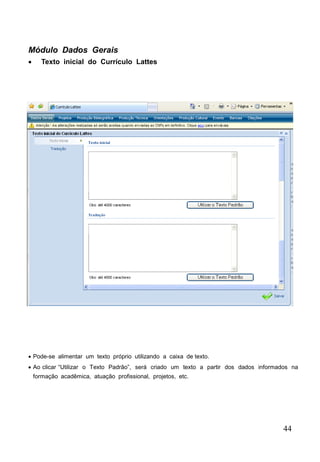 44
Módulo Dados Gerais
 Texto inicial do Currículo Lattes
 Pode-se alimentar um texto próprio utilizando a caixa de texto.
 Ao clicar “Utilizar o Texto Padrão”, será criado um texto a partir dos dados informados na
formação acadêmica, atuação profissional, projetos, etc.
 