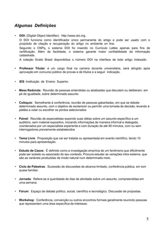 5
Algumas Definições
• DOI: (Digital Object Identifier). http://www.doi.org.
O DOI funciona como identificador único permanente do artigo e pode ser usado com o
propósito de citação e recuperação do artigo no ambiente on line.
Segundo o CNPq, o sistema DOI foi inserido no Curriculo Lattes apenas para fins de
certificação. Além da facilidade, o sistema garante maior confiabilidade da informação
cadastrada.
A coleção Scielo Brasil disponibiliza o número DOI na interface de todo artigo indexado.
• Professor Titular: é um cargo final na carreira docente universitária, será atingido após
aprovação em concurso público de provas e de títulos e a seguir indicação.
• IES: Instituição de Ensino Superior.
• Mesa Redonda: Reunião de pessoas entendidas ou abalizadas que discutem ou deliberam, em
pé de igualdade, sobre determinado assunto
• Colóquio: Semelhante à conferência, reunião de pessoas gabaritadas, em que se debate
determinado assunto, com o objetivo de esclarecer ou permitir uma tomada de decisão, levando à
platéia a votar ou escolher os pontos selecionados
• Painel: Reunião de especialistas expondo suas idéias sobre um assunto específico a um
auditório, sem material expositivo, trocando informações de maneira informal e dialogada,
coordenados por um especialista experiente e com duração de até 90 minutos, com ou sem
interrogadores previamente estabelecidos
• Tema Livre: Proposição que vai ser tratada ou apresentada em evento científico, tendo 10
minutos para apresentação.
• Estudo de Casos: É definido como a investigação empírica de um fenômeno que dificilmente
pode ser isolado ou associado do seu contexto. Procura estudar as variações intra-sistema, que
são as variáveis produzidas de modo natural num determinado meio.
• Ciclo de Palestras: Sucessão de discussões de alcance limitado, conferência pública, em tom
quase familiar.
• Jornada: Refere-se à quantidade de dias de atividade sobre um assunto, compreendidas em
uma semana.
• Fórum: Espaço de debate político, social, científico e tecnológico. Discussão de propostas.
• Workshop: Conferência, convenção ou outros encontros formais geralmente reunindo pessoas
que representam uma área específica de interesse.
 