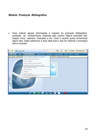 50
Módulo Produção Bibliográfica
 Esse módulo agrupa informações a respeito da produção bibliográfica,
produção do conhecimento, realizada pelo usuário. Alguns exemplos são:
artigos, livros, capítulos, traduções e etc. Caso o usuário queira acrescentar
algum item, basta selecionar a área ideal para o tipo de material e prosseguir
para a inclusão.
 