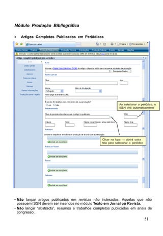 51
Módulo Produção Bibliográfica
 Artigos Completos Publicados em Periódicos
Clicar na lupa  abrirá outra
tela para selecionar o periódico
Ao selecionar o periódico, o
ISSN virá automaticamente
• Não lançar artigos publicados em revistas não indexadas. Aquelas que não
possuem ISSN devem ser inseridos no módulo Texto em Jornal ou Revista.
• Não lançar “abstracts”, resumos e trabalhos completos publicados em anais de
congresso.
 