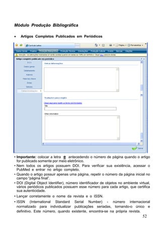 52
Módulo Produção Bibliográfica
 Artigos Completos Publicados em Periódicos
• Importante: colocar a letra e antecedendo o número de página quando o artigo
for publicado somente por meio eletrônico.
• Nem todos os artigos possuem DOI. Para verificar sua existência, acessar o
PubMed e entrar no artigo completo.
• Quando o artigo possuir apenas uma página, repetir o número da página inicial no
campo “página final”.
• DOI (Digital Object Identifier), número identificador de objetos no ambiente virtual,
vários periódicos publicados possuem esse número para cada artigo, que certifica
sua autenticidade.
• Lançar corretamente o nome da revista e o ISSN.
• ISSN (International Standard Serial Number) - número internacional
normalizado para individualizar publicações seriadas, tornando-o único e
definitivo. Este número, quando existente, encontra-se na própria revista.
 