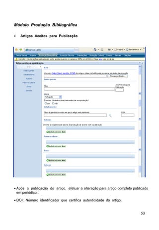 53
Módulo Produção Bibliográfica
 Artigos Aceitos para Publicação
 Após a publicação do artigo, efetuar a alteração para artigo completo publicado
em periódico .
 DOI: Número identificador que certifica autenticidade do artigo.
 