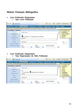 56
Módulo Produção Bibliográfica
 Livro Publicado / Organizado
 Tipo Livro Publicado
As opções são:
-Coletânea
-Texto integral
-Verbete
- Outro
 Livro Publicado / Organizado
 Tipo Organização de Obra Publicada
As opções são:
- Periódico
- Outro
- Livro
- Anais
- Catálogo
- Coletânea
- Enciclopédia
 