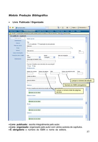 57
Módulo Produção Bibliográfica
 Livro Publicado / Organizado
Lançar o número total de páginas
do livro
Lançar o número da edição
Número do ISBN (obrigatório)
 Livro publicado: escrito integralmente pelo autor.
 Livro organizado: organizado pelo autor com vários autores de capítulos.
 É obrigatório o número do ISBN e nome da editora.
 