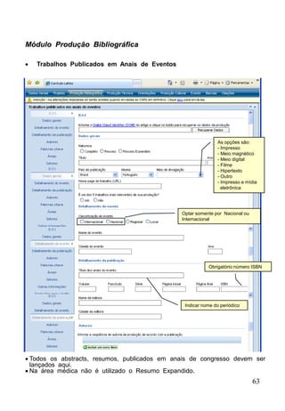 63
Módulo Produção Bibliográfica
 Trabalhos Publicados em Anais de Eventos
Optar somente por Nacional ou
Internacional
Indicar nome do periódico
As opções são:
- Impresso
- Meio magnético
- Meio digital
- Filme
- Hipertexto
- Outro
- Impresso e mídia
eletrônica
Obrigatório número ISBN
 Todos os abstracts, resumos, publicados em anais de congresso devem ser
lançados aqui.
 Na área médica não é utilizado o Resumo Expandido.
 