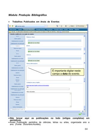 64
Módulo Produção Bibliográfica
 Trabalhos Publicados em Anais de Eventos
 Não lançar aqui as publicações no todo (artigos completos) em
periódicos.
 Anais: Publicação periódica de ciências, letras ou artes, organizada ano a
ano. (Fonte: Dicionário Aurélio).
É importante digitar neste
campo a data do evento.
 