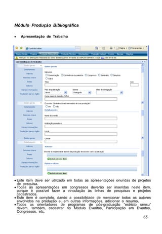 65
Módulo Produção Bibliográfica
 Apresentação de Trabalho
 Este item deve ser utilizado em todas as apresentações oriundas de projetos
de pesquisa.
 Todas as apresentações em congressos deverão ser inseridas neste item,
porque é possível fazer a vinculação às linhas de pesquisas e projetos
cadastrados.
 Este item é completo, dando a possibilidade de mencionar todos os autores
envolvidos na produção e, em outras informações, adicionar o resumo.
 Todos os orientadores de programas de pós-graduação “estricto sensu”
devem, também, cadastrar no Módulo Eventos, Participação em Eventos,
Congressos, etc.
 