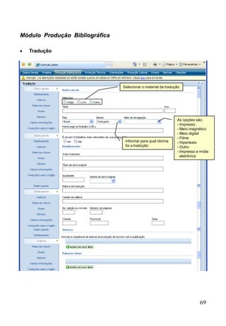 69
Módulo Produção Bibliográfica
 Tradução
Selecionar o material da tradução
Informar para qual idioma
foi a tradução
As opções são:
- Impresso
- Meio magnético
- Meio digital
- Filme
- Hipertexto
- Outro
- Impresso e mídia
eletrônica
 