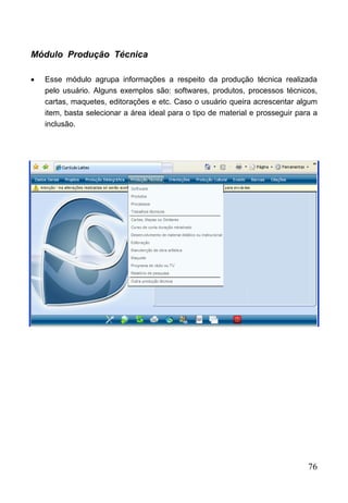 76
Módulo Produção Técnica
 Esse módulo agrupa informações a respeito da produção técnica realizada
pelo usuário. Alguns exemplos são: softwares, produtos, processos técnicos,
cartas, maquetes, editorações e etc. Caso o usuário queira acrescentar algum
item, basta selecionar a área ideal para o tipo de material e prosseguir para a
inclusão.
 