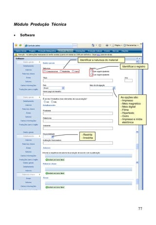 77
Módulo Produção Técnica
 Software
As opções são:
- Impresso
- Meio magnético
- Meio digital
- Filme
- Hipertexto
- Outro
- Impresso e mídia
eletrônica
Identificar a natureza do material
Identificar o registro
- Restrita
- Irrestrita
 