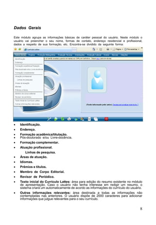 8
Dados Gerais
Este módulo agrupa as informações básicas de caráter pessoal do usuário. Neste módulo o
usuário vai preencher o seu nome, formas de contato, endereço residencial e profissional,
dados a respeito de sua formação, etc. Encontra-se dividido da seguinte forma:
 Identificação.
 Endereço.
 Formação acadêmica/titulação.
 Pós-doutorado e/ou Livre-docência.
 Formação complementar.
 Atuação profissional.
Linhas de pesquisa.
 Áreas de atuação.
 Idiomas.
 Prêmios e títulos.
 Membro de Corpo Editorial.
 Revisor de Periódico.
 Texto inicial do Currículo Lattes: área para edição do resumo existente no módulo
de apresentação. Caso o usuário não tenha interesse em redigir um resumo, o
sistema criará um automaticamente de acordo as informações do currículo do usuário.
 Outras informações relevantes: área destinada a todas as informações não
contempladas nas anteriores. O usuário dispõe de 2000 caracteres para adicionar
informações que julgue relevantes para o seu currículo.
 