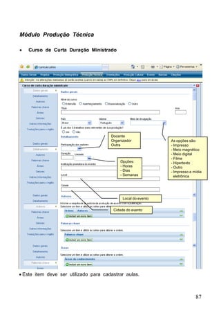 87
Módulo Produção Técnica
 Curso de Curta Duração Ministrado
Opções:
- Horas
- Dias
- Semanas
Local do evento
Cidade do evento
As opções são:
- Impresso
- Meio magnético
- Meio digital
- Filme
- Hipertexto
- Outro
- Impresso e mídia
eletrônica
Docente
Organizador
Outra
 Este item deve ser utilizado para cadastrar aulas.
 