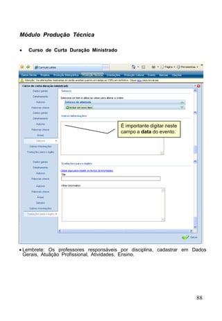 88
Módulo Produção Técnica
 Curso de Curta Duração Ministrado
 Lembrete: Os professores responsáveis por disciplina, cadastrar em Dados
Gerais, Atuãção Profissional, Atividades, Ensino.
É importante digitar neste
campo a data do evento.
 