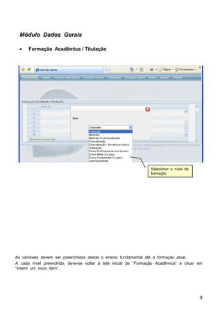 9
Módulo Dados Gerais
 Formação Acadêmica / Titulação
Selecionar o nível de
formação
As variáveis devem ser preenchidas desde o ensino fundamental até a formação atual.
A cada nível preenchido, deve-se voltar à tela inicial de “Formação Acadêmica” e clicar em
“inserir um novo item”.
 