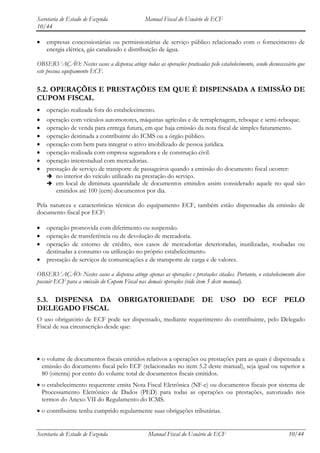 Secretaria de Estado de Fazenda                Manual Fiscal do Usuário de ECF
10/44

    empresas concessionárias ou permissionárias de serviço público relacionado com o fornecimento de
    energia elétrica, gás canalizado e distribuição de água.

OBSERVAÇÃO: Nestes casos a dispensa atinge todas as operações praticadas pelo estabelecimento, sendo desnecessário que
este possua equipamento ECF.

5.2. OPERAÇÕES E PRESTAÇÕES EM QUE É DISPENSADA A EMISSÃO DE
CUPOM FISCAL
    operação realizada fora do estabelecimento.
    operação com veículos automotores, máquinas agrícolas e de terraplenagem, reboque e semi-reboque.
    operação de venda para entrega futura, em que haja emissão da nota fiscal de simples faturamento.
    operação destinada a contribuinte do ICMS ou a órgão público.
    operação com bem para integrar o ativo imobilizado de pessoa jurídica.
    operação realizada com empresa seguradora e de construção civil.
    operação interestadual com mercadorias.
    prestação de serviço de transporte de passageiros quando a emissão do documento fiscal ocorrer:
     no interior do veículo utilizado na prestação do serviço.
     em local de diminuta quantidade de documentos emitidos assim considerado aquele no qual são
        emitidos até 100 (cem) documentos por dia.

Pela natureza e características técnicas do equipamento ECF, também estão dispensadas da emissão de
documento fiscal por ECF:

    operação promovida com diferimento ou suspensão.
    operação de transferência ou de devolução de mercadoria.
    operação de estorno de crédito, nos casos de mercadorias deterioradas, inutilizadas, roubadas ou
    destinadas a consumo ou utilização no próprio estabelecimento.
    prestação de serviços de comunicações e de transporte de carga e de valores.

OBSERVAÇÃO: Nestes casos a dispensa atinge apenas as operações e prestações citadas. Portanto, o estabelecimento deve
possuir ECF para a emissão do Cupom Fiscal nas demais operações (vide item 5 deste manual).

5.3. DISPENSA DA OBRIGATORIEDADE DE USO DO ECF PELO
DELEGADO FISCAL
O uso obrigatório de ECF pode ser dispensado, mediante requerimento do contribuinte, pelo Delegado
Fiscal de sua circunscrição desde que:




  o volume de documentos fiscais emitidos relativos a operações ou prestações para as quais é dispensada a
  emissão do documento fiscal pelo ECF (relacionadas no item 5.2 deste manual), seja igual ou superior a
  80 (oitenta) por cento do volume total de documentos fiscais emitidos.
  o estabelecimento requerente emita Nota Fiscal Eletrônica (NF-e) ou documentos fiscais por sistema de
  Processamento Eletrônico de Dados (PED) para todas as operações ou prestações, autorizado nos
  termos do Anexo VII do Regulamento do ICMS.
  o contribuinte tenha cumprido regularmente suas obrigações tributárias.


Secretaria de Estado de Fazenda                 Manual Fiscal do Usuário de ECF                               10/44
 