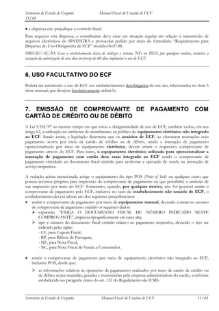 Secretaria de Estado de Fazenda             Manual Fiscal do Usuário de ECF
11/44

  a dispensa não prejudique o controle fiscal.
Para requerer esta dispensa, o contribuinte deve estar em situação regular em relação à transmissão de
arquivos eletrônicos do SINTEGRA e protocolar pedido por meio do formulário “Requerimento para
Dispensa do Uso Obrigatório de ECF” modelo 06.07.88.
OBSERVAÇÃO: Caso o estabelecimento deixe de utilizar o sistema NFe ou PED, por qualquer motivo, inclusive a
cassação da autorização de uso, deve no prazo de 60 dias implantar o uso de ECF.


6. USO FACULTATIVO DO ECF
Poderá ser autorizado o uso de ECF aos estabelecimentos desobrigados de seu uso, relacionados no item 5
deste manual, que desejem facultativamente utilizá-lo.



7. EMISSÃO DE COMPROVANTE DE                                              PAGAMENTO               COM
CARTÃO DE CRÉDITO OU DE DÉBITO
A Lei 9.532/97 ao mesmo tempo em que criou a obrigatoriedade de uso de ECF, também vedou, em seu
artigo 62, a utilização no ambiente de atendimento ao público de equipamento eletrônico não integrado
ao ECF. Sendo assim, a legislação determina que os usuários de ECF, ao efetuarem transações cujo
pagamento ocorra por meio de cartão de crédito ou de débito, sendo a transação de pagamento
operacionalizada por meio de equipamento eletrônico, devem emitir o respectivo comprovante de
pagamento através do ECF. Para tanto, o equipamento eletrônico utilizado para operacionalizar a
transação de pagamento com cartão deve estar integrado ao ECF sendo o comprovante de
pagamento vinculado ao documento fiscal emitido para acobertar a operação de venda ou prestação de
serviço respectiva.

A vedação acima mencionada atinge o equipamento do tipo POS (Point of Sale) ou qualquer outro que
possua recursos próprios para impressão do comprovante de pagamento ou que possibilite a omissão de
sua impressão por meio do ECF. Entretanto, quando, por qualquer motivo, não for possível emitir o
comprovante de pagamento pelo ECF, inclusive no caso de estabelecimento não usuário de ECF, o
estabelecimento deverá adotar um dos seguintes procedimentos:
    emitir o comprovante de pagamento por meio de equipamento manual, devendo constar no anverso
    do comprovante de pagamento emitido os seguintes dados:
     expressão “EXIIJA O DOCUMENTO FISCAL DE NÚMERO INDICADO NESTE
        COMPROVANTE”, impressa tipograficamente em caixa alta;
     tipo e número do documento fiscal emitido relativo ao pagamento respectivo, devendo o tipo ser
        indicado pelas siglas:
        - CF, para Cupom Fiscal,
        - BP, para Bilhete de Passagem,
        - NF, para Nota Fiscal,
        - NC, para Nota Fiscal de Venda a Consumidor.

    emitir o comprovante de pagamento por meio de equipamento eletrônico não integrado ao ECF,
    inclusive POS, desde que:
     as informações relativas às operações de pagamentos realizados por meio de cartão de crédito ou
      de débito sejam mantidas, geradas e transmitidas pela empresa administradora do cartão, conforme
      estabelecido no parágrafo único do art. 132 do Regulamento do ICMS.



Secretaria de Estado de Fazenda              Manual Fiscal do Usuário de ECF                        11/44
 