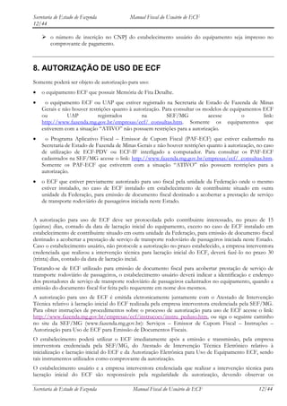 Secretaria de Estado de Fazenda            Manual Fiscal do Usuário de ECF
12/44

     o número de inscrição no CNPJ do estabelecimento usuário do equipamento seja impresso no
      comprovante de pagamento.



8. AUTORIZAÇÃO DE USO DE ECF
Somente poderá ser objeto de autorização para uso:
    o equipamento ECF que possuir Memória de Fita Detalhe.
     o equipamento ECF ou UAP que estiver registrado na Secretaria de Estado de Fazenda de Minas
    Gerais e não houver restrições quanto à autorização. Para consultar os modelos de equipamentos ECF
    ou         UAP          registrados        na          SEF/MG           acesse         o       link:
    http://www.fazenda.mg.gov.br/empresas/ecf/_consultas.htm. Somente os equipamentos que
    estiverem com a situação “ATIVO” não possuem restrições para a autorização.
     o Programa Aplicativo Fiscal – Emissor de Cupom Fiscal (PAF-ECF) que estiver cadastrado na
    Secretaria de Estado de Fazenda de Minas Gerais e não houver restrições quanto à autorização, no caso
    de utilização de ECF-PDV ou ECF-IF interligado a computador. Para consultar os PAF-ECF
    cadastrados na SEF/MG acesse o link: http://www.fazenda.mg.gov.br/empresas/ecf/_consultas.htm.
    Somente os PAF-ECF que estiverem com a situação “ATIVO” não possuem restrições para a
    autorização.
    o ECF que estiver previamente autorizado para uso fiscal pela unidade da Federação onde o mesmo
    estiver instalado, no caso de ECF instalado em estabelecimento de contribuinte situado em outra
    unidade da Federação, para emissão de documento fiscal destinado a acobertar a prestação de serviço
    de transporte rodoviário de passageiros iniciada neste Estado.


A autorização para uso de ECF deve ser protocolada pelo contribuinte interessado, no prazo de 15
(quinze) dias, contado da data de lacração inicial do equipamento, exceto no caso de ECF instalado em
estabelecimento de contribuinte situado em outra unidade da Federação, para emissão de documento fiscal
destinado a acobertar a prestação de serviço de transporte rodoviário de passageiros iniciada neste Estado.
Caso o estabelecimento usuário, não protocole a autorização no prazo estabelecido, a empresa interventora
credenciada que realizou a intervenção técnica para lacração inicial do ECF, deverá fazê-lo no prazo 30
(trinta) dias, contado da data de lacração incial.
Tratando-se de ECF utilizado para emissão de documento fiscal para acobertar prestação de serviço de
transporte rodoviário de passageiros, o estabelecimento usuário deverá indicar a identificação e endereço
dos prestadores de serviço de transporte rodoviário de passageiros cadastrados no equipamento, quando a
emissão do documento fiscal for feita pelo requerente em nome dos mesmos.
A autorização para uso de ECF é emitida eletronicamente juntamente com o Atestado de Intervenção
Técnica relativo à lacração inicial do ECF realizada pela empresa interventora credenciada pela SEF/MG.
Para obter instruções de procedimentos sobre o processo de autorização para uso de ECF acesse o link:
http://www.fazenda.mg.gov.br/empresas/ecf/instrucoes/instru_peduso.htm, ou siga o seguinte caminho
no site da SEF/MG (www.fazenda.mg.gov.br): Serviços – Emissor de Cupom Fiscal – Instruções –
Autorização para Uso de ECF para Emissão de Documentos Fiscais.
O estabelecimento poderá utilizar o ECF imediatamente após a emissão e transmissão, pela empresa
interventora credenciada pela SEF/MG, do Atestado de Intervenção Técnica Eletrônico relativo à
inicialização e lacração inicial do ECF e da Autorização Eletrônica para Uso de Equipamento ECF, sendo
tais instrumentos utilizados como comprovante da autorização.
O estabelecimento usuário e a empresa interventora credenciada que realizar a intervenção técnica para
lacração inicial do ECF são responsáveis pela regularidade da autorização, devendo observar os

Secretaria de Estado de Fazenda             Manual Fiscal do Usuário de ECF                         12/44
 