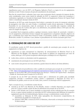 Secretaria de Estado de Fazenda            Manual Fiscal do Usuário de ECF
13/44

impedimentos para o uso do ECF e do Programa Aplicativo Fiscal e as regras de uso do equipamento
descritas no item 14 deste manual, sob pena de cancelamento da autorização.
Para fins de controle fiscal e tributário, bem como, para escrituração fiscal e apuração do imposto devido,
serão considerados, como termo inicial de utilização do ECF os respectivos valores dos contadores e
totalizadores registrados no Atestado de Intervenção Técnica em Equipamento Emissor de Cupom Fiscal
relativo à inicialização (lacração inicial) do ECF.
Tratando-se de ECF que emitir documento fiscal relativo a prestação de serviço de transporte rodoviário
de passageiros com início em outro Estado, o contribuinte usuário deverá apresentar, à Administração
Fazendária de sua circunscrição, cópia da autorização de uso concedida pela respectiva unidade da
Federação, no prazo de 5 (cinco) dias após o seu deferimento, não podendo utilizar o ECF para este fim,
antes de cumprir tal exigência.
A autoridade fiscal competente, poderá, a qualquer momento, mesmo depois de autorizado e iniciado o
uso do equipamento, determinar vistoria e inspeção dos equipamentos e programas utilizados, hipótese em
que o contribuinte deve emitir Nota Fiscal de Venda a Consumidor, modelo 2, ou Bilhete de Passagem
Rodoviário, modelo 13, conforme o caso, durante os procedimentos de vistoria executados pelo Fisco.


9. CESSAÇÃO DE USO DE ECF
O contribuinte usuário de ECF deverá protocolizar o pedido de autorização para cessação de uso do
equipamento na hipótese de:
    esgotamento ou dano irrecuperável no dispositivo de armazenamento da Memória Fiscal ou da
    Memória de Fita Detalhe, cujo dispositivo esteja fixado ao gabinete do equipamento por meio de
    resina, ainda que o ECF possua receptáculo adicional para a instalação de novo dispositivo.
    roubo, furto, extravio ou destruição total do equipamento.
    cancelamento da autorização de uso do ECF pelo Fisco.
    outro motivo não previsto nos itens anteriores, quando deixar de utilizá-lo de forma definitiva.


Para obter instruções de procedimentos sobre o pedido de autorização para cessação de uso de ECF acesse
o link: http://www.fazenda.mg.gov.br/empresas/ecf/instrucoes/instru_cesuso.htm, ou siga o seguinte
caminho no site da SEF/MG (www.fazenda.mg.gov.br): Serviços – Emissor de Cupom Fiscal – Instruções
– Pedido de Autorização para Cessação de Uso de ECF.
A cessação de uso de ECF será efetivada somente após o deferimento do pedido pela autoridade
competente, devendo o contribuinte usuário, manter o equipamento à disposição do Fisco até o
deferimento do pedido, exceto no caso de roubo, furto, extravio ou destruição total do equipamento.

Após a cessação de uso, o contribuinte usuário deverá:
   tratando-se de ECF com Memória de Fita Detalhe, manter o referido dispositivo em arquivo pelo
   prazo de 5 (cinco) contado a partir da data do deferimento da cessação de uso do ECF.
   manter o ECF lacrado com os lacres instalados na intervenção técnica realizada para fins da cessação
   de uso, os quais somente poderão ser removidos do ECF exclusivamente pelo fabricante do respectivo
   equipamento para fins de reindustrialização, hipótese em que o estabelecimento usuário deverá:
      encaminhar ao fabricante do ECF, cópia reprográfica dos documentos comprobatórios do
         deferimento do pedido de cessação de uso.
      informar à SEF/MG a remessa do ECF ao fabricante, observando as instruções descritas no item
         16 deste manual.


Secretaria de Estado de Fazenda              Manual Fiscal do Usuário de ECF                           13/44
 
