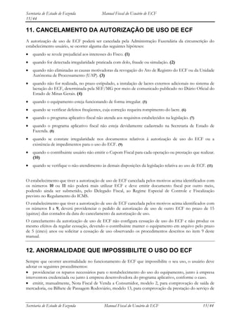 Secretaria de Estado de Fazenda             Manual Fiscal do Usuário de ECF
15/44

11. CANCELAMENTO DA AUTORIZAÇÃO DE USO DE ECF
A autorização de uso de ECF poderá ser cancelada pela Administração Fazendária da circunscrição do
estabelecimento usuário, se ocorrer alguma das seguintes hipóteses:
    quando se revele prejudicial aos interesses do Fisco. (1)
    quando for detectada irregularidade praticada com dolo, fraude ou simulação. (2)
    quando não eliminadas as causas motivadoras da revogação do Ato de Registro do ECF ou da Unidade
    Autônoma de Processamento (UAP). (3)
    quando não for realizada, no prazo estipulado, a instalação de lacres externos adicionais no sistema de
    lacração do ECF, determinada pela SEF/MG por meio de comunicado publicado no Diário Oficial do
    Estado de Minas Gerais. (4)
    quando o equipamento esteja funcionando de forma irregular. (5)
    quando se verificar defeitos freqüentes, cuja correção requeira rompimento do lacre. (6)
    quando o programa aplicativo fiscal não atenda aos requisitos estabelecidos na legislação. (7)
    quando o programa aplicativo fiscal não esteja devidamente cadastrado na Secretaria de Estado de
    Fazenda. (8)
    quando se constate irregularidade nos documentos relativos à autorização de uso do ECF ou a
    existência de impedimentos para o uso do ECF. (9)
    quando o contribuinte usuário não emitir o Cupom Fiscal para cada operação ou prestação que realizar.
    (10)
    quando se verifique o não-atendimento às demais disposições da legislação relativa ao uso de ECF. (11)


O estabelecimento que tiver a autorização de uso de ECF cancelada pelos motivos acima identificados com
os números 10 ou 11 não poderá mais utilizar ECF e deve emitir documento fiscal por outro meio,
podendo ainda ser submetido, pelo Delegado Fiscal, ao Regime Especial de Controle e Fiscalização
previsto no Regulamento do ICMS.
O estabelecimento que tiver a autorização de uso de ECF cancelada pelos motivos acima identificados com
os números 1 a 9, deverá providenciar o pedido de autorização de uso de outro ECF no prazo de 15
(quinze) dias contados da data do cancelamento da autorização de uso.
O cancelamento da autorização de uso de ECF não configura cessação de uso do ECF e não produz os
mesmo efeitos da regular cessação, devendo o contribuinte manter o equipamento em arquivo pelo prazo
de 5 (cinco) anos ou solicitar a cessação de uso observando os procedimentos descritos no item 9 deste
manual.


12. ANORMALIDADE QUE IMPOSSIBILITE O USO DO ECF
Sempre que ocorrer anormalidade no funcionamento de ECF que impossibilite o seu uso, o usuário deve
adotar os seguintes procedimentos:
    providenciar os reparos necessários para o restabelecimento do uso do equipamento, junto à empresa
interventora credenciada ou junto à empresa desenvolvedora do programa aplicativo, conforme o caso.
    emitir, manualmente, Nota Fiscal de Venda a Consumidor, modelo 2, para comprovação de saída de
mercadoria, ou Bilhete de Passagem Rodoviário, modelo 13, para comprovação da prestação do serviço de


Secretaria de Estado de Fazenda              Manual Fiscal do Usuário de ECF                         15/44
 