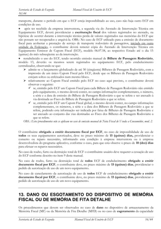Secretaria de Estado de Fazenda               Manual Fiscal do Usuário de ECF
16/44

transporte, durante o período em que o ECF esteja impossibilitado ao uso, caso não haja outro ECF em
condições de uso.
     após ter recebido da empresa interventora, a segunda via do Atestado de Intervenção Técnica em
Equipamento ECF, deverá providenciar a escrituração fiscal dos valores registrados no atestado, na
hipótese de ocorrer durante a intervenção técnica perda de valores registrados nas memórias do ECF que
não possam ser recuperados e arquivá-la. OBS.: No caso de ECF utilizado para a emissão de documento
fiscal para acobertar a prestação de serviço de transporte rodoviário de passageiros, iniciada em outra
unidade da Federação, o contribuinte deverá remeter cópia do Atestado de Intervenção Técnica em
Equipamento Emissor de Cupom Fiscal (ECF), modelo 06.07.58, ao respectivo Estado até o dia 15
(quinze) do mês subseqüente ao da intervenção.
    restabelecido o uso do ECF, tendo ocorrido emissão manual de Bilhete de Passagem Rodoviário,
modelo 13, deverão os mesmos serem registrados no equipamento ECF, pelo estabelecimento
centralizador, observando-se que:
     admite-se o lançamento globalizado de até 50 (cinqüenta) Bilhetes de Passagem Rodoviário, com a
        impressão de um único Cupom Fiscal pelo ECF, desde que os Bilhetes de Passagem Rodoviário
        estejam soltos ou enfeixados num mesmo bloco.
     relativamente ao Cupom Fiscal emitido pelo ECF no caso aqui previsto, o contribuinte deverá
        observar o seguinte:
         se, emitido pelo ECF um Cupom Fiscal para cada Bilhete de Passagem Rodoviário não emitido
            pelo equipamento, o mesmo deverá conter, no campo informações complementares, o número,
            a série e a data de emissão do Bilhete de Passagem Rodoviário a que se refere e ser anexado à
            via destinada ao Fisco do Bilhete de Passagem Rodoviário a que se refere.
         se, emitido pelo ECF um Cupom Fiscal global, o mesmo deverá conter, no campo informações
            complementares, os números, a série e a data dos Bilhetes de Passagem Rodoviário a que se
            refere, podendo esta informação ser indicada por faixa de Bilhetes de Passagem Rodoviário e
            ser anexado ao conjunto das vias destinadas ao Fisco dos Bilhetes de Passagem Rodoviário a
            que se refere.
    OBS.: Estes procedimentos não se aplicam no caso de emissão manual de Nota Fiscal de Venda a Consumidor, mod. 2.


O contribuinte obrigado a emitir documento fiscal por ECF, no caso de impossibilidade de uso de
todos os seus equipamentos autorizados, deve no prazo máximo de 15 (quinze) dias, providenciar o
conserto ou reparo necessário, informando esta condição à empresa interventora ou à empresa
desenvolvedora do programa aplicativo, conforme o caso, para que esta observe o prazo de 10 (dez) dias
para efetuar os reparos necessários.
No caso de roubo, furto ou destruição total de ECF o contribuinte usuário deve requerer a cessação de uso
do ECF conforme descrito no item 9 deste manual.
No caso de roubo, furto ou destruição total de todos ECF de estabelecimento obrigado a emitir
documento fiscal por ECF, o contribuinte deve, no prazo máximo de 15 (quinze) dias, providenciar o
pedido de autorização de uso de um novo equipamento.
No caso de cancelamento da autorização de uso de todos ECF de estabelecimento obrigado a emitir
documento fiscal por ECF, o contribuinte deve, no prazo máximo de 15 (quinze) dias, providenciar o
pedido de autorização de uso de um novo equipamento.



13. DANO OU ESGOTAMENTO DO DISPOSITIVO DE MEMÓRIA
FISCAL OU DE MEMÓRIA DE FITA DETALHE
Os procedimentos que devem ser observados no caso de dano no dispositivo de armazenamento da
Memória Fiscal (MF) ou da Memória de Fita Detalhe (MFD) ou no caso de esgotamento da capacidade

Secretaria de Estado de Fazenda                 Manual Fiscal do Usuário de ECF                             16/44
 