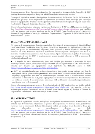 Secretaria de Estado de Fazenda          Manual Fiscal do Usuário de ECF
17/44

de armazenamento destes dispositivos, dependem das características técnicas próprias do modelo de ECF
utilizado. Em resumo dependem do tipo de MFD (fixa resinada ou removível lacrada).
Como geral, é vedada a remoção do dispositivo de armazenamento da Memória Fiscal e da Memória de
Fita Detalhe que esteja fixado ao gabinete do equipamento por meio de resina, ainda que após a cessação
de uso do equipamento, devendo o mesmo permanecer resinado em seu receptáculo original, exceto após
o deferimento do pedido de cessação de uso do ECF.
Outras informações relativas a dano ou esgotamento do dispositivo de MF ou MFD podem ser obtidas no
link: http://www.fazenda.mg.gov.br/empresas/ecf/instrucoes/instru_instala_mfmfd.htm, que também
pode ser acessado pelo seguinte caminho no site da SEF/MG (www.fazenda.mg.gov.br): Serviços –
Emissor de Cupom Fiscal – Instruções – Dano ou Esgotamento do Dispositivo de Memória Fiscal ou de
Memória de Fita Detalhe.


13.1. MF OU MFD FIXA-RESINADA
Na hipótese de esgotamento ou dano irrecuperável no dispositivo de armazenamento da Memória Fiscal
ou da Memória de Fita Detalhe, cujo dispositivo esteja fixado ao gabinete do equipamento por meio de
resina, não poderá ser instalado novo dispositivo, ainda que o ECF possua receptáculo adicional para
instalação de outro dispositivo, devendo o contribuinte usuário requerer a cessação de uso do ECF,
conforme procedimentos descritos no item 9 deste manual. Após o deferimento do pedido de autorização
para cessação de uso do ECF, o estabelecimento usuário poderá submeter o ECF a processo de
reindustrialização desde que:
      o modelo do ECF reindustrializado esteja em situação que possibilite a concessão de nova
autorização de uso, ou seja, esteja com a situação “ATIVO” em seu registro na SEF/MG. Para consultar a
situação dos modelos de equipamentos ECF registrados na SEF/MG acesse o link:
http://www.fazenda.mg.gov.br/empresas/ecf/_consultas.htm.
  o ECF seja mantido lacrado com os lacres instalados na intervenção técnica realizada para fins da
  cessação de uso, os quais somente poderão ser removidos do ECF exclusivamente pelo fabricante do
  respectivo equipamento para fins de reindustrialização, devendo ainda o estabelecimento usuário
  encaminhar ao fabricante do ECF, cópia reprográfica dos documentos comprobatórios do deferimento
  do pedido de cessação de uso e informar a remessa do ECF ao fabricante observando os procedimentos
  descritos no item 16 deste manual.
Outras informações relativas ao processo de reindustrialização de ECF usado podem ser obtidas no link:
http://www.fazenda.mg.gov.br/empresas/ecf/instrucoes/instru_reindus.htm, que também pode ser
acessado pelo seguinte caminho no site da SEF/MG (www.fazenda.mg.gov.br): Serviços – Emissor de
Cupom Fiscal – Instruções – Reindustrialização de ECF Usado.


13.2. MFD REMOVÍVEL
Na hipótese de esgotamento ou dano irrecuperável no dispositivo de armazenamento da Memória de Fita
Detalhe, cujo dispositivo não esteja fixado ao gabinete do equipamento por meio de resina, podendo ser
removido com o rompimento do lacre físico interno, poderá ser instalado novo dispositivo, desde que
sejam          observados           os         procedimentos          descritos        no         link:
http://www.fazenda.mg.gov.br/empresas/ecf/instrucoes/instru_instala_mfdremovi.htm, que também
pode ser acessado pelo seguinte caminho no site da SEF/MG (www.fazenda.mg.gov.br): Serviços –
Emissor de Cupom Fiscal – Instruções – Pedido de Autorização para Substituição de MFD Removível em
Equipamento ECF.




Secretaria de Estado de Fazenda           Manual Fiscal do Usuário de ECF                       17/44
 