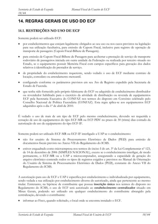Secretaria de Estado de Fazenda           Manual Fiscal do Usuário de ECF
18/44

14. REGRAS GERAIS DE USO DO ECF

14.1. RESTRIÇÕES NO USO DE ECF
Somente poderá ser utilizado ECF:
    por estabelecimentos que estejam legalmente obrigados ao seu uso ou nos casos previstos na legislação
    para sua utilização facultativa, para emissão de Cupom Fiscal, inclusive para registro de operação de
    transporte de passageiro (Cupom Fiscal-Bilhete de Passagem).
    para emissão de Cupom Fiscal-Bilhete de Passagem para acobertar a prestação de serviço de transporte
    rodoviário de passageiros iniciada em outra unidade da Federação ou realizada por terceiro situado no
    Estado, se o equipamento possuir Memória Fiscal com campos específicos para gravação dos dados
    relativos à identificação do prestador de serviço.
    de propriedade do estabelecimento requerente, sendo vedado o uso de ECF mediante contrato de
    locação, comodato ou arrendamento mercantil.
    configurado conforme os parâmetros previstos em seu Ato de Registro expedido pela Secretaria de
    Estado de Fazenda.
    que tenha sido fornecido pelo próprio fabricante do ECF ou adquirido de estabelecimento distribuidor
    ou revendedor habilitado para o exercício da atividade de distribuição ou revenda de equipamentos
    ECF pela Secretaria Executiva do CONFAZ nos termos do disposto em Convênio celebrado pelo
    Conselho Nacional de Política Fazendária (CONFAZ). Esta regra aplica-se aos equipamentos ECF
    adquiridos após o dia 1º de abril de 2010.


É vedado o uso de mais de um tipo de ECF pelo mesmo estabelecimento, devendo ser requerida a
cessação de uso de equipamentos do tipo ECF-MR ou ECF-PDV no prazo de 30 (trinta) dias contado da
autorização de uso de equipamento do tipo ECF-IF.


Somente poderá ser utilizado ECF-MR ou ECF-IF interligado a UAP se o estabelecimento:
    não for usuário de Sistema de Processamento Eletrônico de Dados (PED) para emissão de
    documentos fiscais previsto no Anexo VII do Regulamento do ICMS.
    estiver enquadrado como microempresa nos termos do inciso I do art. 3º da Lei Complementar nº 123,
    de 14 de dezembro de 2006 (SIMPLES NACIONAL), exceto se o estabelecimento interligar, de modo
    permanente, o ECF-MR ou a UAP a microcomputador, assegurando a capacidade de geração do
    arquivo eletrônico contendo todos os tipos de registros exigidos e previstos no Manual de Orientação
    do Usuário de Sistema de Processamento Eletrônico de Dados (PED), constante do Anexo VII do
    Regulamento do ICMS.


A autorização para uso de ECF e UAP é específica por estabelecimento e individualizada por equipamento,
sendo vedada a sua utilização por estabelecimento diverso do autorizado, ainda que pertencente ao mesmo
titular. Entretanto, na hipótese de contribuinte que possua inscrição única nos termos do disposto no
Regulamento do ICMS, o uso de ECF será autorizado ao estabelecimento centralizador situado em
Minas Gerais, podendo ser utilizado em qualquer estabelecimento do contribuinte abrangido pela
centralização, devendo o contribuinte:
    informar ao Fisco, quando solicitado, o local onde se encontra instalado o ECF.



Secretaria de Estado de Fazenda             Manual Fiscal do Usuário de ECF                       18/44
 