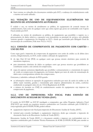Secretaria de Estado de Fazenda           Manual Fiscal do Usuário de ECF
19/44

    fazer constar, no cabeçalho dos documentos emitidos pelo ECF, o endereço do estabelecimento onde
    o mesmo está sendo utilizado.

14.2. VEDAÇÃO DE USO DE EQUIPAMENTOS ELETRÔNICOS NO
RECINTO DE ATENDIMENTO AO PÚBLICO
É vedado o uso, no recinto de atendimento ao público, de equipamento de controle interno do
estabelecimento, bem como de qualquer outro que emita cupom que possa ser confundido com Cupom
Fiscal emitido por ECF.

A utilização, no recinto de atendimento ao público, de equipamento que possibilite o registro ou o
processamento de dados relativos a operações com mercadorias ou prestação de serviços, será admitida
somente quando o equipamento for integrado ao ECF e desde que autorizado pelo Delegado Fiscal da
circunscrição do contribuinte (Vide itens 14.2.2 e 14.2.3).

14.2.1. EMISSÃO DE COMPROVANTE DE PAGAMENTO COM CARTÃO –
USO DE POS
Como regra geral a impressão de comprovante de pagamento com cartão de crédito ou de débito deve
ocorrer, obrigatoriamente, no ECF, sendo vedada a utilização de equipamento:
    do tipo Point Of Sale (POS) ou qualquer outro que possua circuito eletrônico para controle de
    mecanismo impressor;
    para transmissão eletrônica de dados ou qualquer outro que possua recursos que possibilitem ao
    contribuinte usuário a não emissão do comprovante;
    capaz de capturar assinaturas digitalizadas que possibilite o armazenamento e a transmissão de cupons
    de venda ou comprovantes de pagamento, em formato digital, por meio de redes de comunicação de
    dados sem a correspondente emissão dos comprovantes.
Entretanto, é admitida a utilização de POS quando:
    as informações relativas às operações de pagamentos realizados por meio de cartão de crédito ou de
    débito sejam mantidas, geradas e transmitidas pela empresa administradora do cartão, conforme
    estabelecido no parágrafo único do art. 132 do Regulamento do ICMS.
    o número de inscrição no CNPJ do estabelecimento usuário do equipamento seja impresso no
    comprovante de pagamento.

14.2.2. USO DE IMPRESSORA NÃO FISCAL                                        PARA    EMISSÃO         DE
DOCUMENTO AUXILIAR DE VENDA (DAV)

O usuário de ECF-PDV ou ECF-IF interligado a computador, que utilize Programa Aplicativo Fiscal
(PAF-ECF) que atenda aos requisitos técnicos estabelecidos em Convênio celebrado pelo CONFAZ e
esteja registrado pela COTEPE/ICMS, poderá utilizar:
    equipamento impressor não fiscal para impressão do Documento Auxiliar de Vendas, (DAV).
    terminal para consulta interligado a equipamento impressor, desde que comande a impressão de
    documento fiscal ou do Documento Auxiliar de Venda (DAV).
Documento Auxiliar de Venda (DAV) é o documento emitido e impresso em conformidade com os
requisitos estabelecidos pela Comissão Técnica Permanente do ICMS (COTEPE/ICMS) para atender as


Secretaria de Estado de Fazenda            Manual Fiscal do Usuário de ECF                        19/44
 