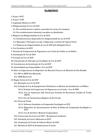 Secretaria de Estado de Fazenda         Manual Fiscal do Usuário de ECF                  2/44

                                         SUMÁRIO
1. O que é ECF
2. O que é UAP
3. Legislação Relativa ao ECF
4. Obrigatoriedade de Uso de ECF
  4.1. Por estabelecimento varejista e prestador de serviço de transporte
  4.2. Por estabelecimento industrial, atacadista ou distribuidor
5. Dispensa da Obrigatoriedade de Uso de ECF
   5.1. Estabelecimentos dispensados da obrigatoriedade de uso do ECF
   5.2. Operações e Prestações em que é dispensada a emissão de Cupom Fiscal
   5.3. Dispensa da obrigatoriedade de uso de ECF pelo Delegado Fiscal
6. Uso Facultativo do ECF
7. Emissão de Comprovante de Pagamento com Cartão de Crédito ou de Débito
8. Autorização de Uso de ECF
9. Cessação de Uso de ECF
10. Comunicação de Alteração nas Condições de Uso de ECF
11. Cancelamento da Autorização de Uso de ECF
12. Anormalidade que Impossibilite o Uso do ECF
13. Dano ou Esgotamento do Dispositivo de Memória Fiscal ou de Memória de Fita Detalhe
    13.1. MF ou MFD Fixa-Resinada
    13.2. MFD Removível
14. Regras Gerais de Uso do ECF
    14.1. Restrições no Uso de ECF
    14.2. Vedação de Uso de Equipamentos Eletrônicos no Recinto de Atendimento ao Público
          14.2.1. Emissão de Comprovante de Pagamento com Cartão – Uso de POS
          14.2.2. Uso de Impressora Não Fiscal para Emissão de Documento Auxiliar de Venda
                  (DAV)
          14.2.3. Uso de Terminal para Registro de Pré-Venda
    14.3. Ponto de Venda
          14.3.1. Softwares Instalados no Computador Interligado ao ECF
          14.3.2. Dispositivo de Armazenamento da Base de Dados do Computador Interligado ao
                  ECF
          14.3.3. Uso de Servidor e Rede de Computadores
    14.4. Conservação dos Lacres do ECF – Rompimento Acidental
    14.5. Instalação de Lacres Adicionais no ECF
    14.6. Atualização da Versão do Software Básico do ECF
    14.7. Retirada do ECF do Estabelecimento Usuário

Secretaria de Estado de Fazenda          Manual Fiscal do Usuário de ECF                 2/44
 