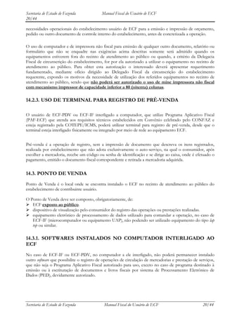 Secretaria de Estado de Fazenda            Manual Fiscal do Usuário de ECF
20/44

necessidades operacionais do estabelecimento usuário de ECF para a emissão e impressão de orçamento,
pedido ou outro documento de controle interno do estabelecimento, antes de concretizada a operação.

O uso de computador e de impressora não fiscal para emissão de qualquer outro documento, relatório ou
formulário que não se enquadre nas exigências acima descritas somente será admitido quando os
equipamentos estiverem fora do recinto de atendimento ao público ou quando, a critério da Delegacia
Fiscal de circunscrição do estabelecimento, for por ela autorizado a utilizar o equipamento no recinto de
atendimento ao público. Para obter esta autorização o interessado deverá apresentar requerimento
fundamentado, mediante ofício dirigido ao Delegado Fiscal da circunscrição do estabelecimento
requerente, expondo os motivos da necessidade de utilização dos referidos equipamentos no recinto de
atendimento ao público, sendo que não poderá ser autorizado o uso de mine impressora não fiscal
com mecanismo impressor de capacidade inferior a 80 (oitenta) colunas.

14.2.3. USO DE TERMINAL PARA REGISTRO DE PRÉ-VENDA

O usuário de ECF-PDV ou ECF-IF interligado a computador, que utilize Programa Aplicativo Fiscal
(PAF-ECF) que atenda aos requisitos técnicos estabelecidos em Convênio celebrado pelo CONFAZ e
esteja registrado pela COTEPE/ICMS, poderá utilizar terminal para registro de pré-venda, desde que o
terminal esteja interligado fisicamente ou integrado por meio de rede ao equipamento ECF.


Pré-venda é a operação de registro, sem a impressão de documento que descreva os itens registrados,
realizada por estabelecimento que não adota exclusivamente o auto-serviço, na qual o consumidor, após
escolher a mercadoria, recebe um código ou senha de identificação e se dirige ao caixa, onde é efetuado o
pagamento, emitido o documento fiscal correspondente e retirada a mercadoria adquirida.


14.3. PONTO DE VENDA
Ponto de Venda é o local onde se encontra instalado o ECF no recinto de atendimento ao público do
estabelecimento de contribuinte usuário.

O Ponto de Venda deve ser composto, obrigatoriamente, de:
 ECF exposto ao público.
 dispositivo de visualização pelo consumidor do registro das operações ou prestações realizadas.
 equipamento eletrônico de processamento de dados utilizado para comandar a operação, no caso de
   ECF-IF (microcomputador ou equipamento UAP), não podendo ser utilizado equipamento do tipo lap
   top ou similar.

14.3.1. SOFTWARES INSTALADOS NO COMPUTADOR INTERLIGADO AO
ECF
No caso de ECF-IF ou ECF-PDV, no computador a ele interligado, não poderá permanecer instalado
outro software que possibilite o registro de operações de circulação de mercadorias e prestação de serviços,
que não seja o Programa Aplicativo Fiscal autorizado para uso, exceto no caso de programa destinado à
emissão ou à escrituração de documentos e livros fiscais por sistema de Processamento Eletrônico de
Dados (PED), devidamente autorizado.




Secretaria de Estado de Fazenda             Manual Fiscal do Usuário de ECF                          20/44
 