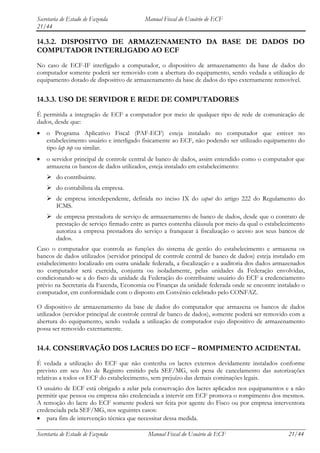 Secretaria de Estado de Fazenda           Manual Fiscal do Usuário de ECF
21/44

14.3.2. DISPOSITVO DE ARMAZENAMENTO DA BASE DE DADOS DO
COMPUTADOR INTERLIGADO AO ECF
No caso de ECF-IF interligado a computador, o dispositivo de armazenamento da base de dados do
computador somente poderá ser removido com a abertura do equipamento, sendo vedada a utilização de
equipamento dotado de dispositivo de armazenamento da base de dados do tipo externamente removível.


14.3.3. USO DE SERVIDOR E REDE DE COMPUTADORES
É permitida a integração de ECF a computador por meio de qualquer tipo de rede de comunicação de
dados, desde que:
    o Programa Aplicativo Fiscal (PAF-ECF) esteja instalado no computador que estiver no
    estabelecimento usuário e interligado fisicamente ao ECF, não podendo ser utilizado equipamento do
    tipo lap top ou similar.
    o servidor principal de controle central de banco de dados, assim entendido como o computador que
    armazena os bancos de dados utilizados, esteja instalado em estabelecimento:
     do contribuinte.
     do contabilista da empresa.
     de empresa interdependente, definida no inciso IX do caput do artigo 222 do Regulamento do
      ICMS.
     de empresa prestadora de serviço de armazenamento de banco de dados, desde que o contrato de
      prestação de serviço firmado entre as partes contenha cláusula por meio da qual o estabelecimento
      autoriza a empresa prestadora do serviço a franquear à fiscalização o acesso aos seus bancos de
      dados.
Caso o computador que controla as funções do sistema de gestão do estabelecimento e armazena os
bancos de dados utilizados (servidor principal de controle central de banco de dados) esteja instalado em
estabelecimento localizado em outra unidade federada, a fiscalização e a auditoria dos dados armazenados
no computador será exercida, conjunta ou isoladamente, pelas unidades da Federação envolvidas,
condicionando-se a do fisco da unidade da Federação do contribuinte usuário do ECF a credenciamento
prévio na Secretaria da Fazenda, Economia ou Finanças da unidade federada onde se encontre instalado o
computador, em conformidade com o disposto em Convênio celebrado pelo CONFAZ.

O dispositivo de armazenamento da base de dados do computador que armazena os bancos de dados
utilizados (servidor principal de controle central de banco de dados), somente poderá ser removido com a
abertura do equipamento, sendo vedada a utilização de computador cujo dispositivo de armazenamento
possa ser removido externamente.


14.4. CONSERVAÇÃO DOS LACRES DO ECF – ROMPIMENTO ACIDENTAL
É vedada a utilização do ECF que não contenha os lacres externos devidamente instalados conforme
previsto em seu Ato de Registro emitido pela SEF/MG, sob pena de cancelamento das autorizações
relativas a todos os ECF do estabelecimento, sem prejuízo das demais cominações legais.
O usuário de ECF está obrigado a zelar pela conservação dos lacres aplicados nos equipamentos e a não
permitir que pessoa ou empresa não credenciada a intervir em ECF promova o rompimento dos mesmos.
A remoção do lacre do ECF somente poderá ser feita por agente do Fisco ou por empresa interventora
credenciada pela SEF/MG, nos seguintes casos:
    para fins de intervenção técnica que necessitar dessa medida.

Secretaria de Estado de Fazenda            Manual Fiscal do Usuário de ECF                        21/44
 