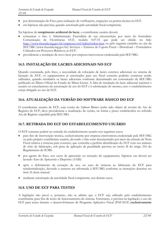 Secretaria de Estado de Fazenda            Manual Fiscal do Usuário de ECF
22/44

    por determinação do Fisco para realização de verificações, inspeções ou perícia técnica no ECF.
    em hipótese não prevista, quando autorizado pela autoridade fiscal competente.

Na hipótese de rompimento acidental do lacre, o contribuinte usuário deverá:
   comunicar o fato à Administração Fazendária de sua circunscrição por meio do formulário
   Comunicação de Ocorrências ECF, modelo 0.07.55 que pode ser obtido no link:
   http://www.fazenda.mg.gov.br/empresas/ecf/indicefordow.htm ou pelo seguinte caminho no site da
   SEF/MG (www.fazenda.mg.gov.br): Serviços – Emissor de Cupom Fiscal – Download – Formulários
   Utilizados em Processos Relativos ao ECF.
   providenciar a instalação de novo lacre por empresa interventora credenciada pela SEF/MG.


14.5. INSTALAÇÃO DE LACRES ADICIONAIS NO ECF
Quando constatada, pelo fisco, a necessidade de colocação de lacres externos adicionais no sistema de
lacração do ECF, os equipamentos já autorizados para uso fiscal somente poderão continuar sendo
utilizados, quando instalados os lacres adicionais conforme determinado em comunicado da SEF/MG
publicado no Diário Oficial do Estado de Minas Gerais. A falta de instalação do lacre adicional sujeitará o
usuário ao cancelamento da autorização de uso do ECF e à substituição do mesmo, caso o estabelecimento
esteja obrigado ao uso de ECF.


14.6. ATUALIZAÇÃO DA VERSÃO DO SOFTWARE BÁSICO DO ECF
O contribuinte usuário de ECF, cuja versão do Software Básico tenha sido objeto de revisão do Ato de
Registro do ECF, deve providenciar a atualização da versão, na forma e prazo estabelecidos no referido
Ato de Registro expedido pela SEF/MG.


14.7. RETIRADA DO ECF DO ESTABELECIMENTO USUÁRIO
O ECF somente poderá ser retirado do estabelecimento usuário nos seguintes casos:
   para fins de intervenção técnica, exclusivamente por empresa interventora credenciada pela SEF/MG
   ou pelo próprio contribuinte usuário, devendo o fato estar documentado por meio da emissão de Nota
   Fiscal relativa à remessa para conserto, que contenha a perfeita identificação do ECF com seu número
   de série de fabricação, sob pena de aplicação da penalidade prevista no inciso II do artigo 216 do
   Regulamento do ICMS.
    por agente do fisco, nos casos de apreensão ou retenção do equipamento, hipótese em deverá ser
    lavrado Auto de Apreensão e Depósito (AAD).
    após o deferimento da cessação de uso, no caso de remessa ao fabricante do ECF para
    reindustrialização, devendo a remessa ser informada à SEF/MG conforme as instruções descritas no
    item 16 deste manual.
    mediante autorização da autoridade fiscal competente, nos demais casos.


14.8. USO DE ECF PARA TESTES
A legislação não prevê e, portanto, não se admite que o ECF seja utilizado pelo estabelecimento
contribuinte para fins de testes de funcionamento do sistema. Entretanto, é prevista na legislação o uso do
ECF para testes durante o desenvolvimento de Programa Aplicativo Fiscal (PAF-ECF) exclusivamente



Secretaria de Estado de Fazenda             Manual Fiscal do Usuário de ECF                           22/44
 