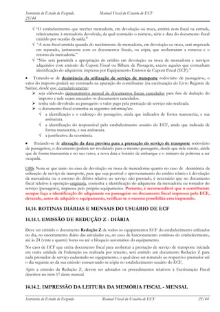 Secretaria de Estado de Fazenda            Manual Fiscal do Usuário de ECF
25/44

      “O estabelecimento que receber mercadoria, em devolução ou troca, emitirá nota fiscal na entrada,
      relativamente à mercadoria devolvida, da qual constarão o número, série e data do documento fiscal
      emitido por ocasião da saída.”
       “A nota fiscal emitida quando do recebimento de mercadoria, em devolução ou troca, será arquivada
      em separado, juntamente com os documentos fiscais, ou cópia, que acobertaram a remessa e o
      retorno da mercadoria.”
       “Não será permitida a apropriação de crédito em devolução ou troca de mercadoria e serviços
      adquiridos com emissão de Cupom Fiscal ou Bilhete de Passagem, exceto aqueles que contenham
      identificação do adquirente impressa por Equipamento Emissor de Cupom Fiscal (ECF).”
    Tratando-se de desistência da utilização de serviço de transporte rodoviário de passageiros, o
valor do imposto poderá ser estornado na apuração do contribuinte (na escrituração do Livro Registro de
Saídas), desde que, cumulativamente:
     seja elaborado demonstrativo mensal de documentos fiscais cancelados para fins de dedução do
        imposto e nele sejam anexados os documentos cancelados.
     tenha sido devolvido ao passageiro o valor pago pela prestação de serviço não realizada.
     o documento fiscal contenha as seguintes informações:
            a identificação e o endereço do passageiro, ainda que indicados de forma manuscrita, e sua
            assinatura.
            a identificação do responsável pelo estabelecimento usuário do ECF, ainda que indicada de
            forma manuscrita, e sua assinatura.
            a justificativa da ocorrência.
    Tratando-se de alteração da data prevista para a prestação do serviço de transporte rodoviário
de passageiros, o documento poderá ser revalidado para o mesmo passageiro, desde que nele conste, ainda
que de forma manuscrita e no seu verso, a nova data e horário de embarque e o número da poltrona a ser
ocupada.

OBS: Nota-se que tanto no caso de devolução ou troca de mercadorias quanto no caso de desistência da
utilização de serviço de transporte, para que seja possível o aproveitamento do crédito relativo à devolução
da mercadoria ou o estorno do débito relativo ao serviço não prestado, é necessário que no documento
fiscal relativo à operação originária, contenha a identificação do adquirente da mercadoria ou tomador do
serviço (passageiro), impressa pelo próprio equipamento. Portanto, é recomendável que o contribuinte
sempre faça a identificação do adquirente ou passageiro no documento fiscal impresso pelo ECF,
devendo, antes de adquirir o equipamento, verificar se o mesmo possibilita esta impressão.

14.14. ROTINAS DIÁRIAS E MENSAIS DO USUÁRIO DE ECF

14.14.1. EMISSÃO DE REDUÇÃO Z - DIÁRIA
Deve ser emitido o documento Redução Z de todos os equipamentos ECF do estabelecimento utilizados
no dia, no encerramento diário das atividades ou, no caso de funcionamento contínuo do estabelecimento,
até às 24 (vinte e quatro) horas ou até o bloqueio automático do equipamento.
No caso de ECF que emita documento fiscal para acobertar a prestação de serviço de transporte iniciada
em outra unidade da Federação ou realizada por terceiro, será emitido um documento Redução Z para
cada prestador de serviço cadastrado no equipamento, o qual deve ser remetido ao respectivo prestador até
o dia seguinte ao da sua emissão conservando-se cópia no estabelecimento usuário do ECF.
Após a emissão da Redução Z, devem ser adotados os procedimentos relativos à Escrituração Fiscal
descritos no item 17 deste manual.

14.14.2. IMPRESSÃO DA LEITURA DA MEMÓRIA FISCAL - MENSAL

Secretaria de Estado de Fazenda             Manual Fiscal do Usuário de ECF                          25/44
 