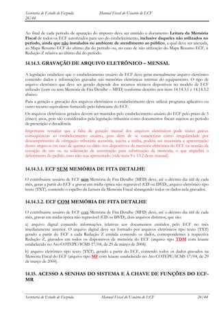 Secretaria de Estado de Fazenda           Manual Fiscal do Usuário de ECF
26/44


Ao final de cada período de apuração do imposto deve ser emitido o documento Leitura da Memória
Fiscal de todos os ECF autorizados para uso do estabelecimento, inclusive daqueles não utilizados no
período, ainda que não instalados no ambiente de atendimento ao público, a qual deve ser anexada,
ao Mapa Resumo ECF do ultimo dia do período ou, no caso de não utilização do Mapa Resumo ECF, à
Redução Z relativa ao último dia do período.

14.14.3. GRAVAÇÃO DE ARQUIVO ELETRÔNICO – MENSAL

A legislação estabelece que o estabelecimento usuário de ECF deve gerar mensalmente arquivo eletrônico
contendo dados e informações gravadas nas memórias eletrônicas internas do equipamento. O tipo de
arquivo eletrônico que deve ser gerado depende dos recursos técnicos disponíveis no modelo de ECF
utilizado (com ou sem Memória de Fita Detalhe – MFD) conforme descrito nos itens 14.14.3.1 e 14.14.3.2
abaixo.
Para a geração e gravação dos arquivos eletrônicos o estabelecimento deve utilizar programa aplicativo ou
outro recurso equivalente fornecido pelo fabricante do ECF.
Os arquivos eletrônicos gerados devem ser mantidos pelo estabelecimento usuário do ECF pelo prazo de 5
(cinco) anos, pois são considerados pela legislação tributária como documentos fiscais sujeitos ao período
de prescrição e decadência.
Importante ressaltar que a falta de geração mensal dos arquivos eletrônicos pode trazer graves
conseqüências ao estabelecimento usuário, pois além de se caracterizar como irregularidade por
descumprimento de obrigação tributária acessória, sujeita a multa, poderá ser necessária a apresentação
destes arquivos em caso de queima ou dano nos dispositivos de memória eletrônica do ECF na ocasião da
cessação de uso ou na solicitação de autorização para substituição da memória, o que impedirá o
deferimento do pedido, caso não seja apresentado (vide itens 9 e 13.2 deste manual).


14.14.3.1. ECF SEM MEMÓRIA DE FITA DETALHE
O contribuinte usuário de ECF sem Memória de Fita Detalhe (MFD) deve, até o décimo dia útil de cada
mês, gerar a partir do ECF e gravar em mídia óptica não regravável (CD ou DVD), arquivo eletrônico tipo
texto (TXT), contendo o espelho da Leitura da Memória Fiscal abrangendo todos os dados nela gravados.

14.14.3.2. ECF COM MEMÓRIA DE FITA DETALHE
O contribuinte usuário de ECF com Memória de Fita Detalhe (MFD) deve, até o décimo dia útil de cada
mês, gravar em mídia óptica não regravável (CD ou DVD), dois arquivos distintos, que são:
a) arquivo digital contendo informações relativas aos documentos emitidos pelo ECF no mês
imediatamente anterior. O arquivo digital deve ser formado por arquivos eletrônicos tipo texto (TXT)
gerado a partir do ECF a cada Redução Z emitida contendo os dados, correspondentes à respectiva
Redução Z, gravados em todos os dispositivos de memória do ECF (arquivo tipo TDM com leiaute
estabelecido no Ato COTEPE/ICMS 17/04, de 29 de março de 2004).
b) arquivo eletrônico tipo texto (TXT), gerado a partir do ECF, contendo todos os dados gravados na
Memória Fiscal do ECF (arquivo tipo MF com leiaute estabelecido no Ato COTEPE/ICMS 17/04, de 29
de março de 2004).

14.15. ACESSO A SENHAS DO SISTEMA E À CHAVE DE FUNÇÕES DO ECF-
MR


Secretaria de Estado de Fazenda            Manual Fiscal do Usuário de ECF                         26/44
 