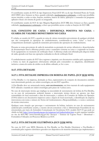 Secretaria de Estado de Fazenda           Manual Fiscal do Usuário de ECF
27/44

O contribuinte usuário de ECF do tipo Impressora Fiscal (ECF-IF) ou do tipo Terminal Ponto de Venda
(ECF-PDV) deve fornecer ao fisco, quando solicitado, imediatamente à solicitação, a senha que possibilite
acesso irrestrito a todas as telas, funções, módulos, bancos de dados, aplicações e comandos do programa
aplicativo fiscal e do sistema de gestão ou retaguarda.
O contribuinte usuário de ECF do tipo Máquina Registradora (ECF-MR) deve fornecer ao fisco, quando
solicitado, imediatamente à solicitação, a chave que possibilite acesso a todas as funções do ECF-MR.

14.16. CONCEITO DE CAIXA – DIFERENÇA POSITIVA NO CAIXA –
GUARDA DE VALORES MONETÁRIOS NO CAIXA
É vedada, ao usuário do ECF, a guarda no caixa de valores monetários provenientes de qualquer atividade
que não corresponda às operações do estabelecimento, considerando-se como “caixa” o local ou
compartimento destinado à guarda do numerário proveniente das operações do estabelecimento.

Presume-se como proveniente de saída de mercadoria ou prestação de serviço tributáveis e desacobertadas
de documentação fiscal a diferença positiva entre o numerário existente no caixa e o registrado na Leitura
X do equipamento no momento da verificação fiscal. A diferença citada será tributada pela alíquota média
de saída, apurada com base nas operações realizadas no dia da verificação fiscal.

O estabelecimento usuário de ECF deve registrar e imprimir, nos documentos emitidos pelo equipamento,
a forma ou meio de pagamento efetivamente utilizada pelo consumidor ou adquirente, identificando
inclusive a marca do cartão de crédito ou de débito utilizado, se for o caso.

14.17. FITA DETALHE

14.17.1. FITA DETALHE IMPRESSA EM BOBINA DE PAPEL (ECF SEM MFD)
A Fita Detalhe é a via impressa, destinada ao fisco, representativa do conjunto de documentos emitidos
num determinado período, em ordem cronológica, em um ECF específico.
A Fita Detalhe deve ser armazenada inteira, sem seccionamento, em lotes mensais de cada equipamento
ECF utilizado e mantida em ordem cronológica pelo prazo de 5 (cinco) anos.
No caso de intervenção técnica que implique na necessidade de secionamento da bobina da Fita-Detalhe,
ou no caso de secionamento acidental durante a intervenção técnica devem ser apostos nas duas
extremidades do local seccionado a data da intervenção, o número do Contador de Ordem de Operação
(COO) relativos aos documentos impressos antes e depois do local seccionado, a identificação da empresa
interventora com nome e número do Termo de Credenciamento e Responsabilidade, e o nome e assinatura
do técnico interventor.
Qualquer outra situação que provoque o secionamento da bobina, inclusive no caso de secionamento
acidental pelo contribuinte usuário, o mesmo deverá comunicar o fato à Administração Fazendária de sua
circunscrição, por meio do formulário Comunicação de Ocorrências ECF, modelo 06.07.55 que pode ser
obtido no link: http://www.fazenda.mg.gov.br/empresas/ecf/indicefordow.htm ou pelo seguinte caminho
no site da SEF/MG (www.fazenda.mg.gov.br): Serviços – Emissor de Cupom Fiscal – Download –
Formulários Utilizados em Processos Relativos ao ECF.

14.17.2. FITA DETALHE ELETRÔNICA (ECF COM MFD)
No caso de ECF com MFD (Memória de Fita Detalhe ou Fita Detalhe Eletrônica) a Fita-Detalhe é
constituída pelos registros eletrônicos gravados nos dispositivos de memória eletrônica que implementam a

Secretaria de Estado de Fazenda            Manual Fiscal do Usuário de ECF                         27/44
 