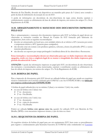 Secretaria de Estado de Fazenda            Manual Fiscal do Usuário de ECF
28/44

Memória de Fita Detalhe, devendo tais dispositivos ser mantidos pelo prazo de 5 (cinco) anos contado a
partir da data do deferimento da cessação de uso do ECF.
A perda de informações em decorrência da não-observância da regra acima descrita sujeitará o
estabelecimento usuário ao arbitramento da base de cálculo do imposto, nos termos dos artigos 53 e 54 do
Regulamento do ICMS.

14.18. ARMAZENAMENTO E MANUSEIO DOS DOCUMENTOS IMPRESSOS
PELO ECF
Para o armazenamento e manuseio dos documentos impressos pelo ECF na bobina de papel devem ser
observadas as instruções contidas no Manual do Usuário do ECF fornecido pelo fabricante do
equipamento, bem como as seguintes recomendações:
   deverão ser armazenados em local seco, com umidade relativa do ar inferior a 60% (sessenta por cento)
   e temperatura inferior a 40ºC (quarenta graus centígrados).
   não deverão estar em contato com produtos químicos, solventes, cloreto de polivinílio (PVC) e outros
   materiais plastificantes.
   não deverão ser expostos por tempo prolongado à incidência direta de luz ultravioleta e fluorescente.

Estas instruções e recomendações devem ser observadas para que os dados impressos não sejam
apagados, tendo em vista a exigência legal de se manter a integridade dos dados impressos pelo
período decadencial de 5 anos.

ATENÇÃO: A perda das informações impressas no papel pelo ECF, em decorrência da não-observância
das instruções e recomendações acima mencionadas, sujeitará o contribuinte usuário ao arbitramento da
base de cálculo do imposto, nos termos dos artigos. 53 e 54 do Regulamento do ICMS.

14.19. BOBINA DE PAPEL
Para a impressão de documentos pelo ECF deverá ser utilizada bobina de papel que atenda aos requisitos
técnicos estabelecidos em Convênio celebrado pelo CONFAZ e em Ato COTEPE/ICMS e seja fabricada
por empresa credenciada pela COTEPE/ICMS.

A bobina de papel utilizada deve ter no mínimo 2 (duas) e no máximo 3 (três) vias, sendo:
   no caso de bobina com 2 (duas) vias:
    1ª via - documento
    2ª via - Fita Detalhe
    no caso de bobina com 3 (três) vias:
     1ª via - documento
     2ª via - cópia do documento
     3ª via - Fita Detalhe

Poderá ser utilizada bobina com apenas uma via, quando for utilizado ECF com Memória de Fita
Detalhe (MFD) e com mecanismo impressor térmico, a jato de tinta ou a laser.

14.19.1. REQUISITOS DA BOBINA DE PAPEL

Os requisitos técnicos da bobina de papel para uso em equipamento ECF, bem como os procedimentos
para registro e credenciamento pela Secretaria Executiva do CONFAZ estão estabelecidos no Convênio


Secretaria de Estado de Fazenda             Manual Fiscal do Usuário de ECF                      28/44
 