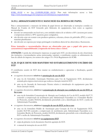 Secretaria de Estado de Fazenda           Manual Fiscal do Usuário de ECF
29/44

ICMS 09/09 e no Ato COTEPE/ICMS 04/10. Para mais informações acesse o link:
http://www.fazenda.mg.gov.br/empresas/ecf/informacoes/reqtecbob.htm.


14.19.2. ARMAZENAMENTO E MANUSEIO DA BOBINA DE PAPEL
Para o armazenamento e manuseio da bobina de papel devem ser observadas as instruções contidas no
Manual do Usuário do ECF fornecido pelo fabricante do equipamento, bem como as seguintes
recomendações:
    deverão ser armazenadas em local seco, com umidade relativa do ar inferior a 60% (sessenta por cento)
    e temperatura inferior a 40ºC (quarenta graus centígrados).
    não deverão estar em contato com produtos químicos, solventes, cloreto de polivinílio (PVC) e outros
    materiais plastificantes.
    não deverão ser expostas por tempo prolongado à incidência direta de luz ultravioleta e fluorescente.

Estas instruções e recomendações devem ser observadas para que o papel não perca suas
características impossibilitando a impressão de forma clara e visível.

ATENÇÃO: A perda das informações impressas no papel pelo ECF, em decorrência da não-observância
das instruções e recomendações acima mencionadas, sujeitará o contribuinte usuário ao arbitramento da
base de cálculo do imposto, nos termos dos artigos 53 e 54 do Regulamento do ICMS.

14.20. O QUE DEVE SER MANTIDO NO ESTABELECIMENTO USUÁRIO DE
ECF
O contribuinte usuário de ECF deve manter no estabelecimento e apresentar a fiscalização, quando
solicitado:
    os seguintes documentos relativos à autorização de uso do ECF
     uma via do formulário Autorização Eletrônica para Uso de Equipamento ECF, devidamente
      assinada pela empresa interventora que realizou a lacração inicial do ECF.
     uma via do Atestado de Intervenção Técnica relativa à inicialização do equipamento para fins
      fiscais (lacração inicial).
    os seguintes documentos, relativos à comunicação de alteração nas condições de uso do ECF, se
    for o caso
     uma via do formulário Comunicação de Alteração nas Condições de Uso de ECF, modelo 06.07.72
      contendo a comprovação de recebimento pela Administração Fazendária ou o formulário Recibo
      de Protocolo, modelo 04.02.02, devidamente preenchido com a identificação do ECF e recibo da
      Administração Fazendária.
    os seguintes documentos, relativos à cessação de uso do ECF, se for o caso
     uma via do formulário Pedido de Autorização para Cessação de Uso de Equipamento ECF,
      modelo 06.07.80 contendo a comprovação de recebimento pela Administração Fazendária ou o
      formulário Recibo de Protocolo, modelo 04.02.02, devidamente preenchido com a identificação do
      ECF e recibo da Administração Fazendária.
    os seguintes documentos relativos ao equipamento ECF
     cópia da primeira via do documento fiscal de aquisição do ECF.
     o manual de instruções de uso do ECF.


Secretaria de Estado de Fazenda            Manual Fiscal do Usuário de ECF                        29/44
 