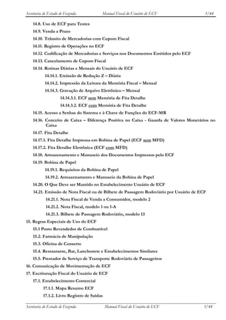 Secretaria de Estado de Fazenda          Manual Fiscal do Usuário de ECF                3/44

    14.8. Uso de ECF para Testes
    14.9. Venda a Prazo
    14.10. Trânsito de Mercadorias com Cupom Fiscal
    14.11. Registro de Operações no ECF
    14.12. Codificação de Mercadorias e Serviços nos Documentos Emitidos pelo ECF
    14.13. Cancelamento de Cupom Fiscal
    14.14. Rotinas Diárias e Mensais do Usuário de ECF
           14.14.1. Emissão de Redução Z – Diária
           14.14.2. Impressão da Leitura da Memória Fiscal – Mensal
           14.14.3. Gravação de Arquivo Eletrônico – Mensal
                     14.14.3.1. ECF sem Memória de Fita Detalhe
                     14.14.3.2. ECF com Memória de Fita Detalhe
    14.15. Acesso a Senhas do Sistema e à Chave de Funções do ECF-MR
    14.16. Conceito de Caixa – Diferença Positiva no Caixa - Guarda de Valores Monetários no
           Caixa
    14.17. Fita Detalhe
    14.17.1. Fita Detalhe Impressa em Bobina de Papel (ECF sem MFD)
    14.17.2. Fita Detalhe Eletrônica (ECF com MFD)
    14.18. Armazenamento e Manuseio dos Documentos Impressos pelo ECF
    14.19. Bobina de Papel
           14.19.1. Requisitos da Bobina de Papel
           14.19.2. Armazenamento e Manuseio da Bobina de Papel
    14.20. O Que Deve ser Mantido no Estabelecimento Usuário de ECF
    14.21. Emissão de Nota Fiscal ou de Bilhete de Passagem Rodoviário por Usuário de ECF
            14.21.1. Nota Fiscal de Venda a Consumidor, modelo 2
            14.21.2. Nota Fiscal, modelo 1 ou 1-A
            14.21.3. Bilhete de Passagem Rodoviário, modelo 13
15. Regras Especiais de Uso do ECF
    15.1 Posto Revendedor de Combustível
    15.2. Farmácia de Manipulação
    15.3. Oficina de Conserto
    15.4. Restaurante, Bar, Lanchonete e Estabelecimentos Similares
    15.5. Prestador de Serviço de Transporte Rodoviário de Passageiros
16. Comunicação de Movimentação de ECF
17. Escrituração Fiscal do Usuário de ECF
    17.1. Estabelecimento Comercial
          17.1.1. Mapa Resumo ECF
          17.1.2. Livro Registro de Saídas

Secretaria de Estado de Fazenda              Manual Fiscal do Usuário de ECF           3/44
 