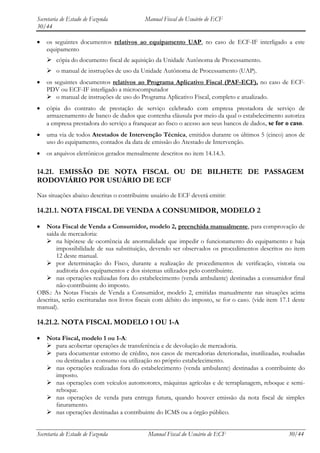 Secretaria de Estado de Fazenda            Manual Fiscal do Usuário de ECF
30/44

    os seguintes documentos relativos ao equipamento UAP, no caso de ECF-IF interligado a este
    equipamento
     cópia do documento fiscal de aquisição da Unidade Autônoma de Processamento.
     o manual de instruções de uso da Unidade Autônoma de Processamento (UAP).
    os seguintes documentos relativos ao Programa Aplicativo Fiscal (PAF-ECF), no caso de ECF-
    PDV ou ECF-IF interligado a microcomputador
     o manual de instruções de uso do Programa Aplicativo Fiscal, completo e atualizado.
    cópia do contrato de prestação de serviço celebrado com empresa prestadora de serviço de
    armazenamento de banco de dados que contenha cláusula por meio da qual o estabelecimento autoriza
    a empresa prestadora do serviço a franquear ao fisco o acesso aos seus bancos de dados, se for o caso.
    uma via de todos Atestados de Intervenção Técnica, emitidos durante os últimos 5 (cinco) anos de
    uso do equipamento, contados da data de emissão do Atestado de Intervenção.
    os arquivos eletrônicos gerados mensalmente descritos no item 14.14.3.

14.21. EMISSÃO DE NOTA FISCAL OU DE BILHETE DE PASSAGEM
RODOVIÁRIO POR USUÁRIO DE ECF
Nas situações abaixo descritas o contribuinte usuário de ECF deverá emitir:

14.21.1. NOTA FISCAL DE VENDA A CONSUMIDOR, MODELO 2

    Nota Fiscal de Venda a Consumidor, modelo 2, preenchida manualmente, para comprovação de
    saída de mercadoria:
     na hipótese de ocorrência de anormalidade que impedir o funcionamento do equipamento e haja
        impossibilidade de sua substituição, devendo ser observados os procedimentos descritos no item
        12 deste manual.
     por determinação do Fisco, durante a realização de procedimentos de verificação, vistoria ou
        auditoria dos equipamentos e dos sistemas utilizados pelo contribuinte.
     nas operações realizadas fora do estabelecimento (venda ambulante) destinadas a consumidor final
        não-contribuinte do imposto.
OBS.: As Notas Fiscais de Venda a Consumidor, modelo 2, emitidas manualmente nas situações acima
descritas, serão escrituradas nos livros fiscais com débito do imposto, se for o caso. (vide item 17.1 deste
manual).

14.21.2. NOTA FISCAL MODELO 1 OU 1-A

    Nota Fiscal, modelo 1 ou 1-A:
     para acobertar operações de transferência e de devolução de mercadoria.
     para documentar estorno de crédito, nos casos de mercadorias deterioradas, inutilizadas, roubadas
      ou destinadas a consumo ou utilização no próprio estabelecimento.
     nas operações realizadas fora do estabelecimento (venda ambulante) destinadas a contribuinte do
      imposto.
     nas operações com veículos automotores, máquinas agrícolas e de terraplanagem, reboque e semi-
      reboque.
     nas operações de venda para entrega futura, quando houver emissão da nota fiscal de simples
      faturamento.
     nas operações destinadas a contribuinte do ICMS ou a órgão público.


Secretaria de Estado de Fazenda             Manual Fiscal do Usuário de ECF                          30/44
 