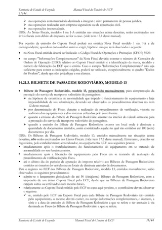 Secretaria de Estado de Fazenda            Manual Fiscal do Usuário de ECF
31/44

     nas operações com mercadoria destinada a integrar o ativo permanente de pessoa jurídica.
     nas operações realizadas com empresa seguradora ou de construção civil.
     nas operações interestaduais.
OBS.: As Notas Fiscais, modelos 1 ou 1-A emitidas nas situações acima descritas, serão escrituradas nos
livros fiscais com débito do imposto, se for o caso. (vide item 17.1 deste manual).

Por ocasião da emissão do Cupom Fiscal poderá ser emitida Nota Fiscal modelo 1 ou 1-A a ele
correspondente, quando o consumidor assim o exigir, hipótese em que será observado o seguinte:
    na Nota Fiscal emitida deverá ser indicado o Código Fiscal de Operações e Prestações (CFOP) 5929.
    no campo "Informações Complementares" da Nota Fiscal deverão constar o número do Contador de
    Ordem de Operação (COO) relativo ao Cupom Fiscal emitido e a identificação da marca, modelo e
    número de fabricação do ECF que o emitiu. Caso o campo "Informações Complementares" não seja
    suficiente para conter as indicações exigidas, poderá ser utilizado, excepcionalmente, o quadro "Dados
    do Produto", desde que não prejudique a sua clareza.

14.21.3. BILHETE DE PASSAGEM RODOVIÁRIO, MODELO 13

    Bilhete de Passagem Rodoviário, modelo 13, preenchido manualmente, para comprovação da
    prestação do serviço de transporte rodoviário de passageiros:
     na hipótese de ocorrência de anormalidade que impedir o funcionamento do equipamento e haja
        impossibilidade de sua substituição, devendo ser observados os procedimentos descritos no item
        12 deste manual.
     por determinação do Fisco, durante a realização de procedimentos de verificação, vistoria ou
        auditoria dos equipamentos e dos sistemas utilizados pelo contribuinte.
     quando a emissão do Bilhete de Passagem Rodoviário ocorrer no interior do veículo utilizado para
        a prestação do serviço de transporte rodoviário de passageiros.
     quando a emissão do Bilhete de Passagem Rodoviário ocorrer em local onde é diminuta a
        quantidade de documentos emitidos, assim considerado aquele no qual são emitidos até 100 (cem)
        documentos por dia.
OBS.: Os Bilhetes de Passagem Rodoviário, modelo 13, emitidos manualmente nas situações acima
descritas, não serão escriturados nos Livros Fiscais. (vide item 17.2 deste manual). Entretanto, deverão ser
registrados, pelo estabelecimento centralizador, no equipamento ECF, nos seguintes prazos:
 imediatamente após o restabelecimento do funcionamento do equipamento em se tratando de
    anormalidade no seu funcionamento.
 imediatamente após a liberação do equipamento pelo Fisco em se tratando de realização de
    procedimentos de verificação pelo Fisco.
 até o último dia do período de apuração do imposto relativo aos Bilhetes de Passagem Rodoviários
    emitidos no interior do veículo ou em locais de diminuta emissão de documentos.
Para o registro no ECF dos Bilhetes de Passagem Rodoviário, modelo 13, emitidos manualmente, serão
observados os seguintes procedimentos:
 admite-se o lançamento globalizado de até 50 (cinqüenta) Bilhetes de Passagem Rodoviário, com a
    impressão de um único Cupom Fiscal pelo ECF, desde que os Bilhetes de Passagem Rodoviário
    estejam soltos ou enfeixados num mesmo bloco.
 relativamente ao Cupom Fiscal emitido pelo ECF no caso aqui previsto, o contribuinte deverá observar
    o seguinte:
     se, emitido pelo ECF um Cupom Fiscal para cada Bilhete de Passagem Rodoviário não emitido
        pelo equipamento, o mesmo deverá conter, no campo informações complementares, o número, a
        série e a data de emissão do Bilhete de Passagem Rodoviário a que se refere e ser anexado à via
        destinada ao Fisco do Bilhete de Passagem Rodoviário a que se refere.



Secretaria de Estado de Fazenda             Manual Fiscal do Usuário de ECF                          31/44
 
